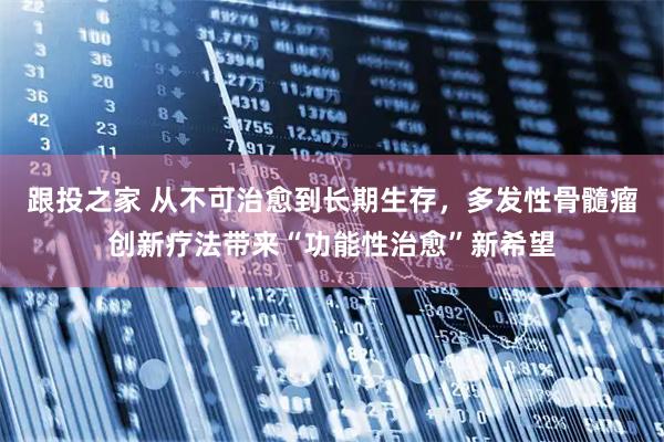 跟投之家 从不可治愈到长期生存，多发性骨髓瘤创新疗法带来“功能性治愈”新希望