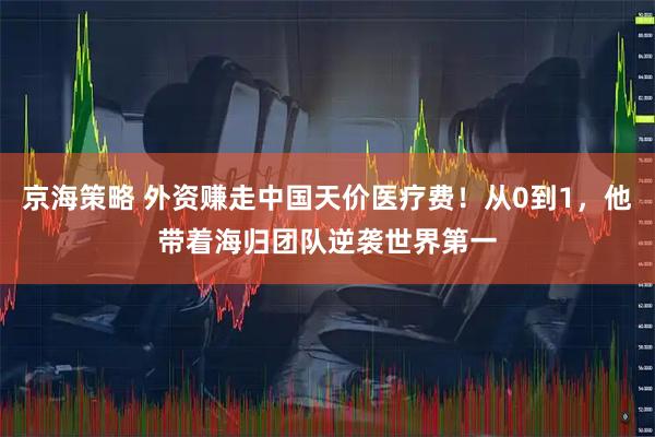 京海策略 外资赚走中国天价医疗费！从0到1，他带着海归团队逆袭世界第一