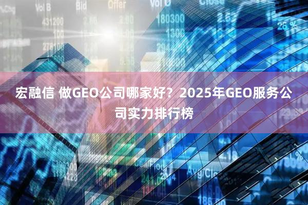 宏融信 做GEO公司哪家好？2025年GEO服务公司实力排行榜