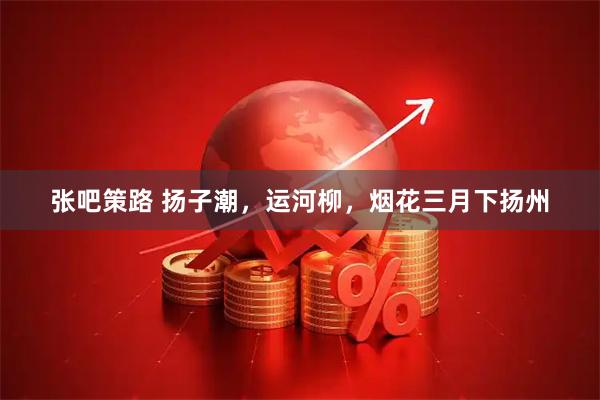 张吧策路 扬子潮，运河柳，烟花三月下扬州