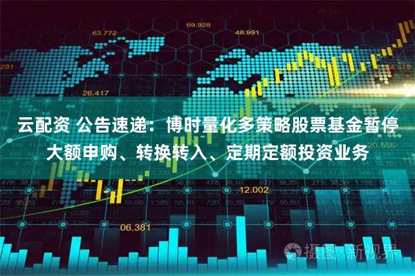 云配资 公告速递：博时量化多策略股票基金暂停大额申购、转换转入、定期定额投资业务