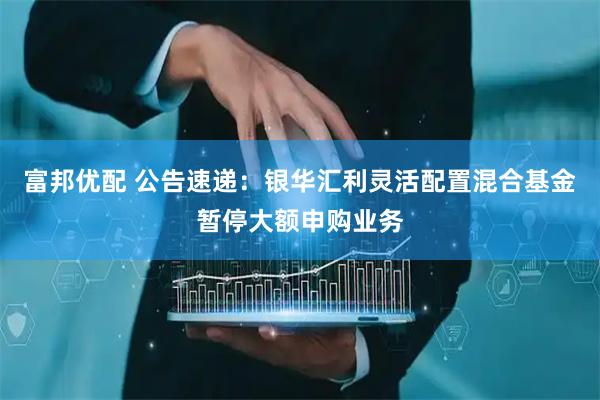 富邦优配 公告速递：银华汇利灵活配置混合基金暂停大额申购业务
