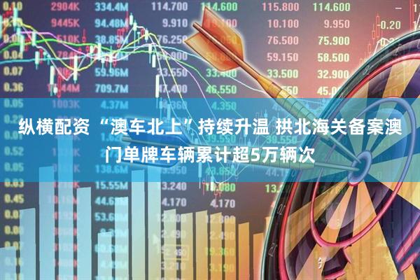 纵横配资 “澳车北上”持续升温 拱北海关备案澳门单牌车辆累计超5万辆次