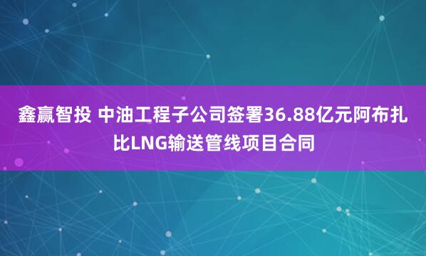 鑫赢智投 中油工程子公司签署36.88亿元阿布扎比LNG输送管线项目合同