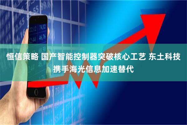 恒信策略 国产智能控制器突破核心工艺 东土科技携手海光信息加速替代
