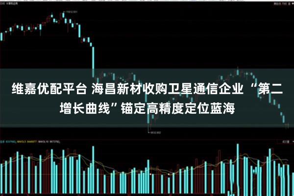 维嘉优配平台 海昌新材收购卫星通信企业 “第二增长曲线”锚定高精度定位蓝海
