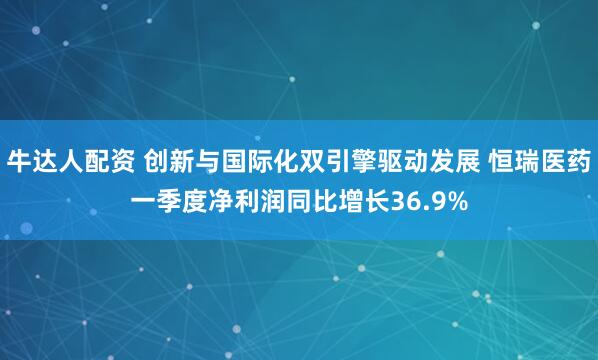 牛达人配资 创新与国际化双引擎驱动发展 恒瑞医药一季度净利润同比增长36.9%