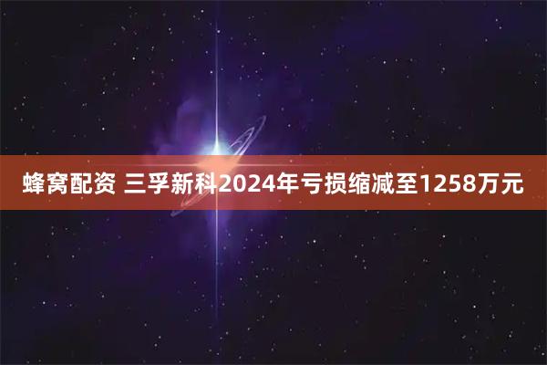 蜂窝配资 三孚新科2024年亏损缩减至1258万元