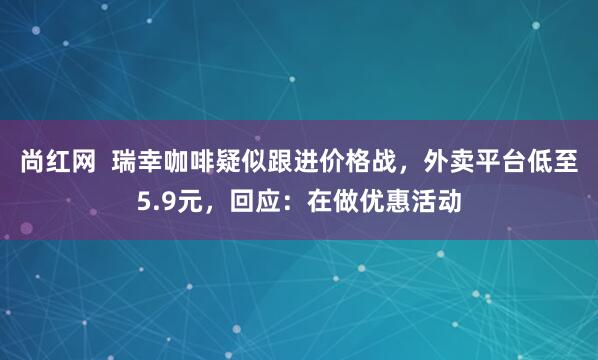 尚红网  瑞幸咖啡疑似跟进价格战，外卖平台低至5.9元，回应：在做优惠活动