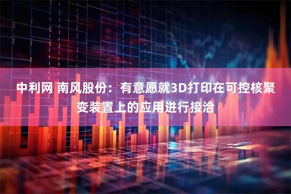 中利网 南风股份：有意愿就3D打印在可控核聚变装置上的应用进行接洽