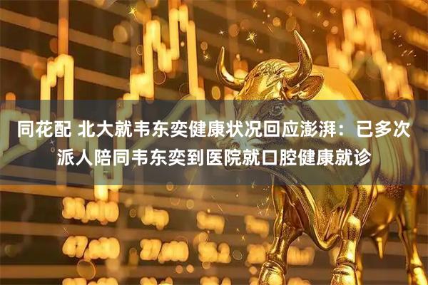 同花配 北大就韦东奕健康状况回应澎湃：已多次派人陪同韦东奕到医院就口腔健康就诊