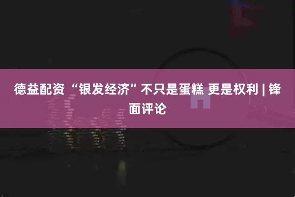 德益配资 “银发经济”不只是蛋糕 更是权利 | 锋面评论