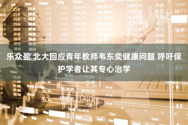 乐众盈 北大回应青年教师韦东奕健康问题 呼吁保护学者让其专心治学