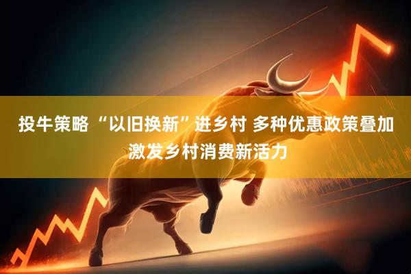 投牛策略 “以旧换新”进乡村 多种优惠政策叠加 激发乡村消费新活力