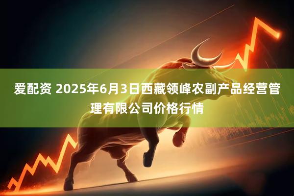 爱配资 2025年6月3日西藏领峰农副产品经营管理有限公司价格行情