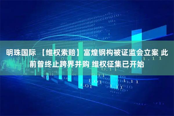 明珠国际 【维权索赔】富煌钢构被证监会立案 此前曾终止跨界并购 维权征集已开始