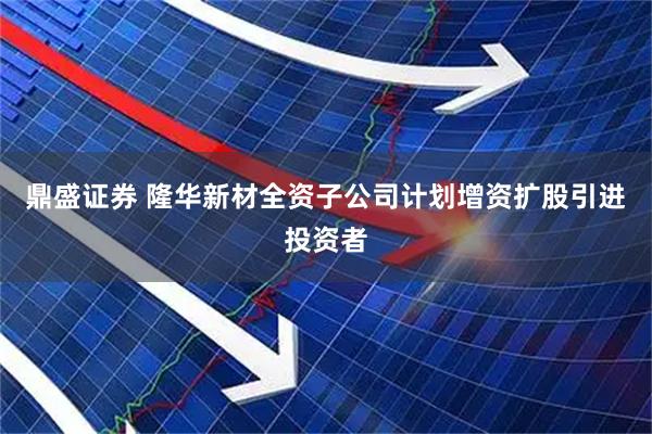 鼎盛证券 隆华新材全资子公司计划增资扩股引进投资者
