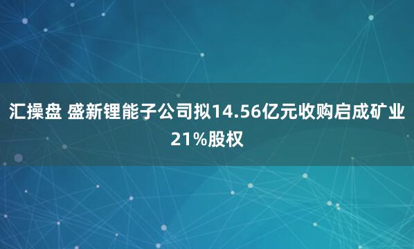汇操盘 盛新锂能子公司拟14.56亿元收购启成矿业21%股权