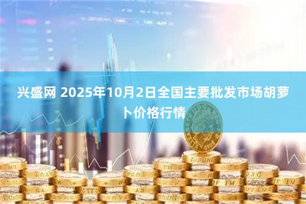 兴盛网 2025年10月2日全国主要批发市场胡萝卜价格行情