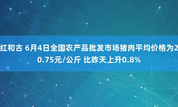 红和古 6月4日全国农产品批发市场猪肉平均价格为20.75元/公斤 比昨天上升0.8%