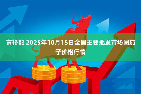 富裕配 2025年10月15日全国主要批发市场圆茄子价格行情