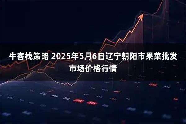 牛客栈策略 2025年5月6日辽宁朝阳市果菜批发市场价格行情