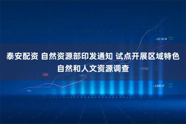 泰安配资 自然资源部印发通知 试点开展区域特色自然和人文资源调查