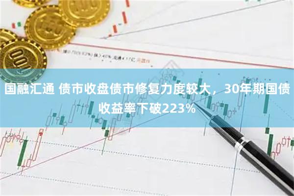 国融汇通 债市收盘债市修复力度较大，30年期国债收益率下破223%