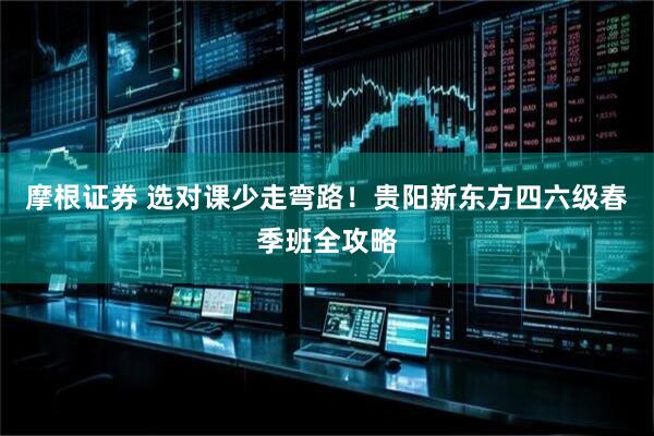 摩根证券 选对课少走弯路！贵阳新东方四六级春季班全攻略