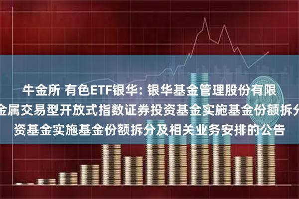 牛金所 有色ETF银华: 银华基金管理股份有限公司关于银华中证有色金属交易型开放式指数证券投资基金实施基金份额拆分及相关业务安排的公告