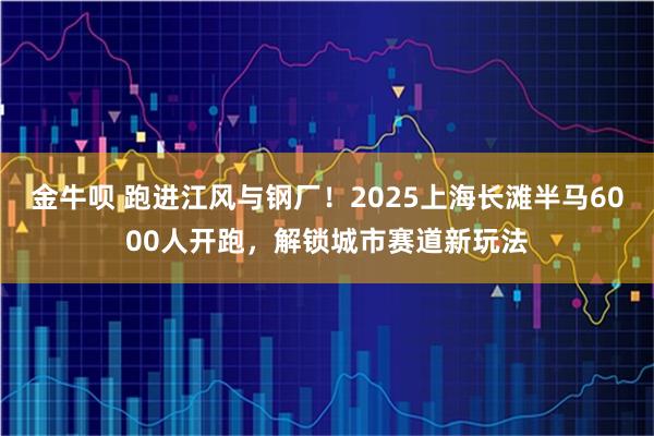 金牛呗 跑进江风与钢厂！2025上海长滩半马6000人开跑，解锁城市赛道新玩法