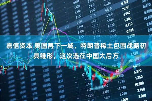 嘉信资本 美国再下一城,特朗普稀土包围战略初具雏形,这次选在中国大后方