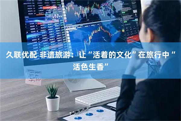 久联优配 非遗旅游：让“活着的文化”在旅行中“活色生香”