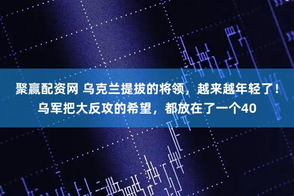 聚赢配资网 乌克兰提拔的将领，越来越年轻了！乌军把大反攻的希望，都放在了一个40
