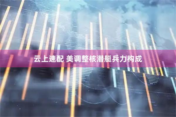 云上速配 美调整核潜艇兵力构成