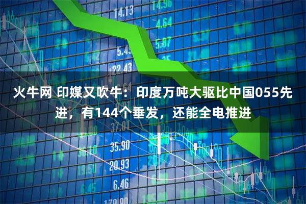 火牛网 印媒又吹牛:印度万吨大驱比中国055先进,有144个垂发,还能全电推进